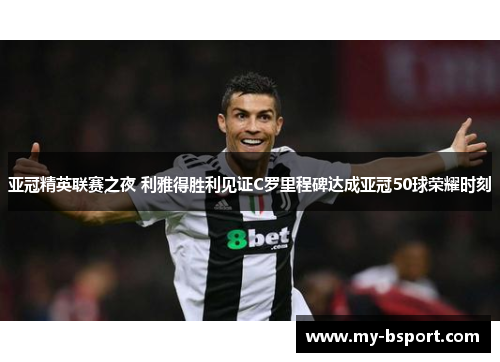 亚冠精英联赛之夜 利雅得胜利见证C罗里程碑达成亚冠50球荣耀时刻