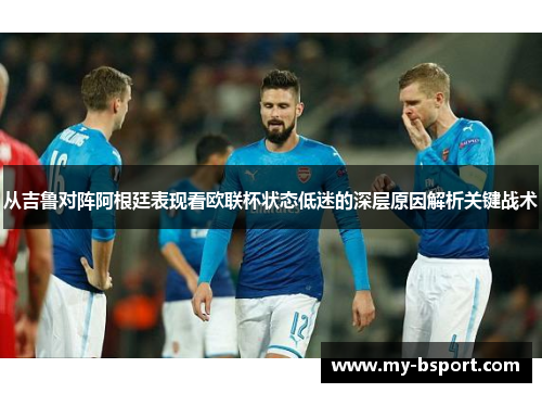 从吉鲁对阵阿根廷表现看欧联杯状态低迷的深层原因解析关键战术