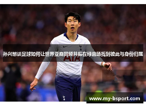 孙兴慜谈足球如何让世界亚裔同频共振在绿茵场找到彼此与身份归属