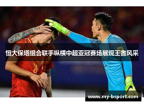 恒大保塔组合联手纵横中超亚冠赛场展现王者风采