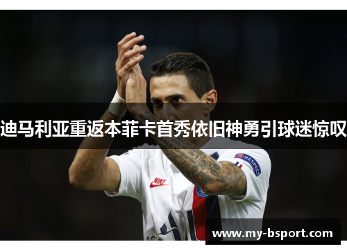 迪马利亚重返本菲卡首秀依旧神勇引球迷惊叹 迪马利亚重返本菲卡首秀依旧神勇引球迷惊叹