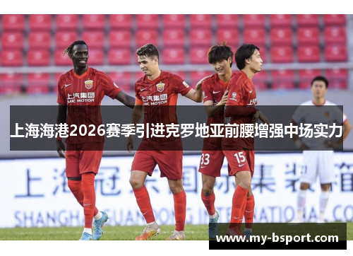 上海海港2026赛季引进克罗地亚前腰增强中场实力 上海海港2026赛季引进克罗地亚前腰增强中场实力