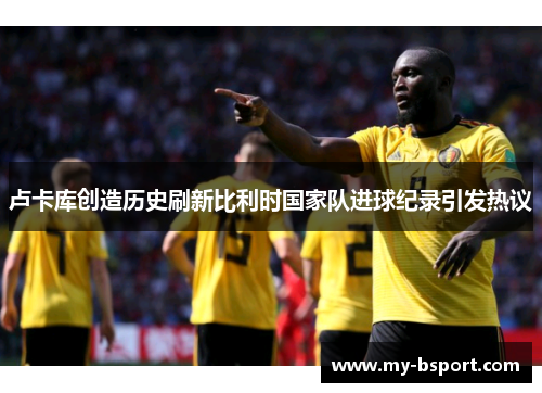 卢卡库创造历史刷新比利时国家队进球纪录引发热议 卢卡库创造历史刷新比利时国家队进球纪录引发热议